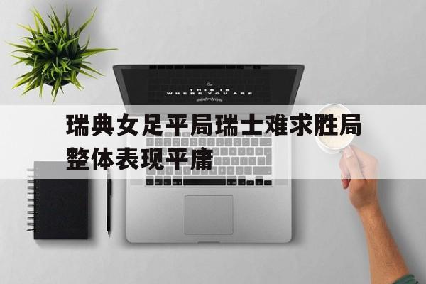 关于瑞典女足平局瑞士难求胜局整体表现平庸的信息