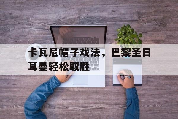 关于卡瓦尼帽子戏法，巴黎圣日耳曼轻松取胜的信息